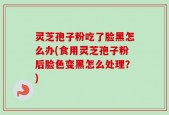 灵芝孢子粉吃了脸黑怎么办(食用灵芝孢子粉后脸色变黑怎么处理？)