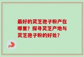 最好的灵芝孢子粉产在哪里？探寻灵芝产地与灵芝孢子粉的好处？