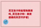 灵芝孢子粉能帮助肠胃吗_灵芝孢子粉：肠胃健康的天然守护者)
