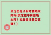 灵芝出孢子粉时要晒太阳吗(灵芝孢子粉需晒太阳？如此做法是否正确？)