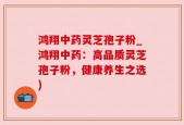鸿翔中药灵芝孢子粉_鸿翔中药：高品质灵芝孢子粉，健康养生之选)