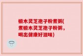 椴木灵芝孢子粉煮粥(煮椴木灵芝孢子粉粥，喝出健康好滋味)