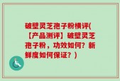 破壁灵芝孢子粉横评(【产品测评】破壁灵芝孢子粉，功效如何？新鲜度如何保证？)