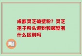 成都灵芝破壁粉？灵芝孢子粉头道粉和破壁有什么区别吗