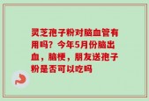 灵芝孢子粉对脑血管有用吗？今年5月份脑出血，脑梗，朋友送孢子粉是否可以吃吗