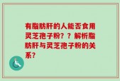 有脂肪肝的人能否食用灵芝孢子粉？？解析脂肪肝与灵芝孢子粉的关系？