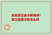 总统灵芝孢子粉测评？御之蓝孢子粉怎么样