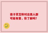 孢子灵芝粉对这类人群可能有害，你了解吗？