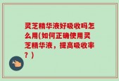 灵芝精华液好吸收吗怎么用(如何正确使用灵芝精华液，提高吸收率？)