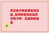 灵芝孢子粉在哪买到正品_如何购买到正品灵芝孢子粉：正品购买指南
