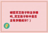 破壁灵芝孢子粉含多糖吗_灵芝孢子粉中是否含有多糖成分？)