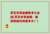 灵芝甘草面膜敷多久合适(灵芝甘草面膜：最佳敷面时间是多久？)