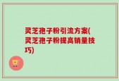 灵芝孢子粉引流方案(灵芝孢子粉提高销量技巧)