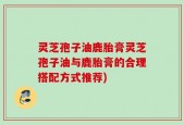 灵芝孢子油鹿胎膏灵芝孢子油与鹿胎膏的合理搭配方式推荐)