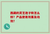 西藏的灵芝孢子粉怎么样？产品使用效果及功效？
