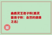 曲鹿灵芝孢子粉(鹿灵菌孢子粉：自然的健康之选)