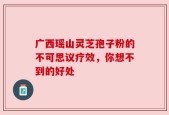 广西瑶山灵芝孢子粉的不可思议疗效，你想不到的好处