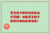 灵芝孢子粉的功效及治疗范围？详解灵芝孢子粉的作用和应用场景？