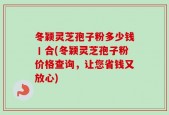 冬颖灵芝孢子粉多少钱丨合(冬颖灵芝孢子粉价格查询，让您省钱又放心)