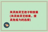 凤灵森灵芝孢子粉胶囊(凤灵森灵芝胶囊，提高免疫力的选择)