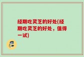 经期吃灵芝的好处(经期吃灵芝的好处，值得一试)