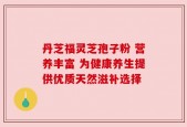丹芝福灵芝孢子粉 营养丰富 为健康养生提供优质天然滋补选择