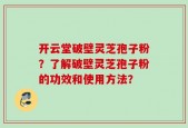 开云堂破壁灵芝孢子粉？了解破壁灵芝孢子粉的功效和使用方法？