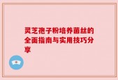 灵芝孢子粉培养菌丝的全面指南与实用技巧分享