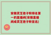 安徽灵芝孢子粉排名第一的直播间(安徽直播间成灵芝孢子粉首选)