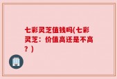 七彩灵芝值钱吗(七彩灵芝：价值高还是不高？)