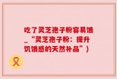 吃了灵芝孢子粉容易饿_“灵芝孢子粉：提升饥饿感的天然补品”)