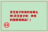 灵芝孢子粉真的有那么神(灵芝孢子粉：神奇的健康保健品？)