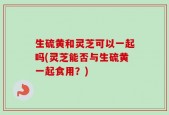 生硫黄和灵芝可以一起吗(灵芝能否与生硫黄一起食用？)
