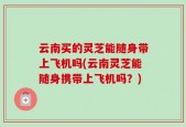 云南买的灵芝能随身带上飞机吗(云南灵芝能随身携带上飞机吗？)