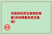 河南开封灵芝基地在哪里(开封哪里有灵芝基地？
