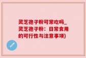 灵芝孢子粉可常吃吗_灵芝孢子粉：日常食用的可行性与注意事项)