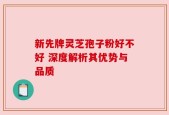新先牌灵芝孢子粉好不好 深度解析其优势与品质