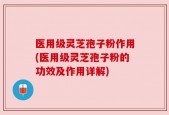 医用级灵芝孢子粉作用(医用级灵芝孢子粉的功效及作用详解)