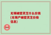 无锡破壁灵芝什么价钱(无锡产破壁灵芝价格信息)