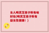 女人喝灵芝孢子粉有啥好处(喝灵芝孢子粉有益女性健康！)