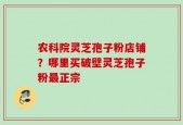 农科院灵芝孢子粉店铺？哪里买破壁灵芝孢子粉最正宗