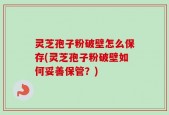 灵芝孢子粉破壁怎么保存(灵芝孢子粉破壁如何妥善保管？)