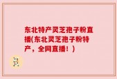 东北特产灵芝孢子粉直播(东北灵芝孢子粉特产，全网直播！)