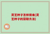 灵芝种子怎样得来(灵芝种子的获取方法)