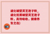 通化破壁灵芝孢子粉_通化优质破壁灵芝孢子粉，高效吸收，健康养生之选)