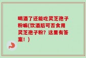 喝酒了还能吃灵芝孢子粉嘛(饮酒后可否食用灵芝孢子粉？这里有答案！)