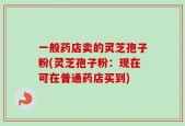 一般药店卖的灵芝孢子粉(灵芝孢子粉：现在可在普通药店买到)
