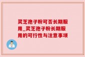 灵芝孢子粉可否长期服用_灵芝孢子粉长期服用的可行性与注意事项