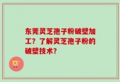 东莞灵芝孢子粉破壁加工？了解灵芝孢子粉的破壁技术？