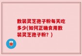 散装灵芝孢子粉每天吃多少(如何正确食用散装灵芝孢子粉？)